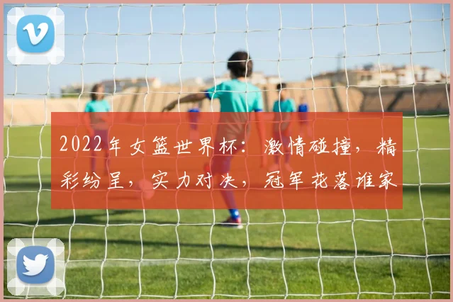 2022年女篮世界杯：激情碰撞，精彩纷呈，实力对决，冠军花落谁家