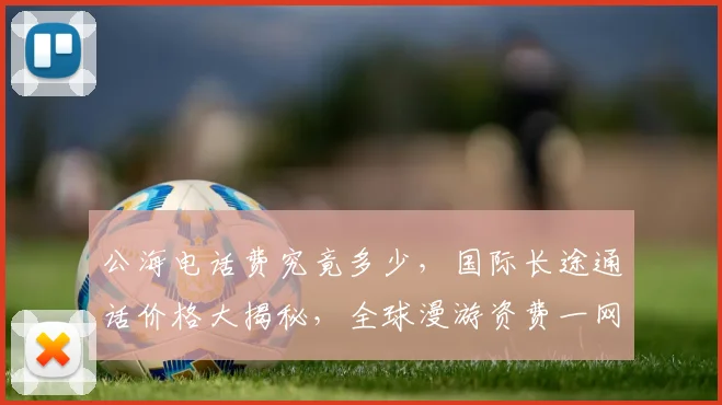 公海电话费究竟多少，国际长途通话价格大揭秘，全球漫游资费一网打尽，实惠划算