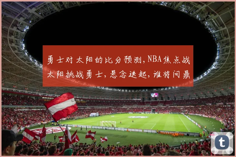 勇士对太阳的比分预测,NBA焦点战太阳挑战勇士,悬念迭起,谁将问鼎