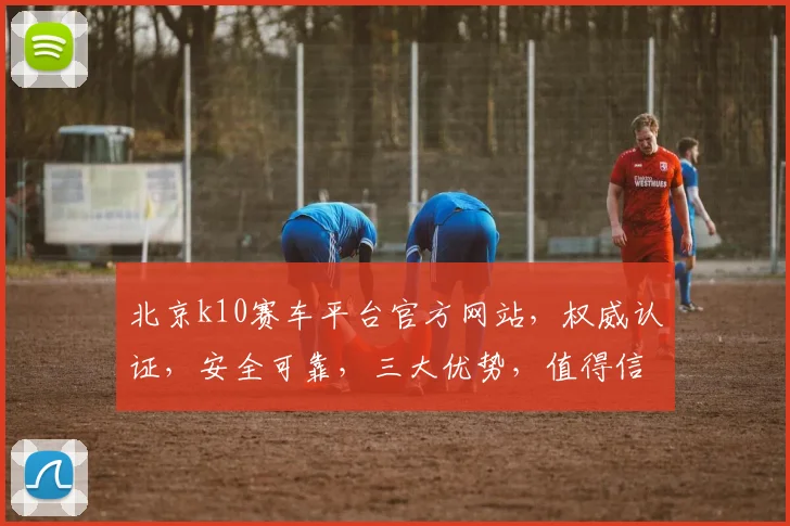 北京k10赛车平台官方网站，权威认证，安全可靠，三大优势，值得信赖，快速登录