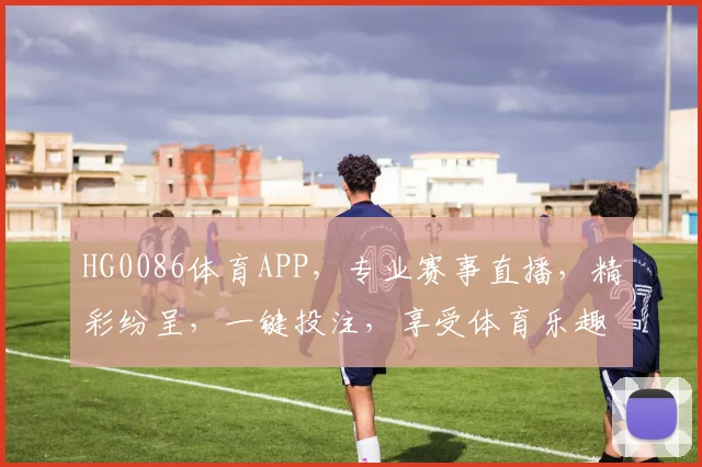 HG0086体育APP，专业赛事直播，精彩纷呈，一键投注，享受体育乐趣